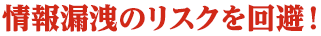 情報漏洩のリスクを回避!